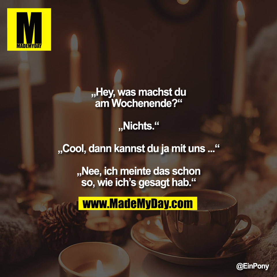„Hey, was machst du<br />
am Wochenende?“<br />
<br />
„Nichts.“<br />
<br />
„Cool, dann kannst du ja mit uns ...“<br />
<br />
„Nee, ich meinte das schon<br />
so, wie ich’s gesagt hab.“