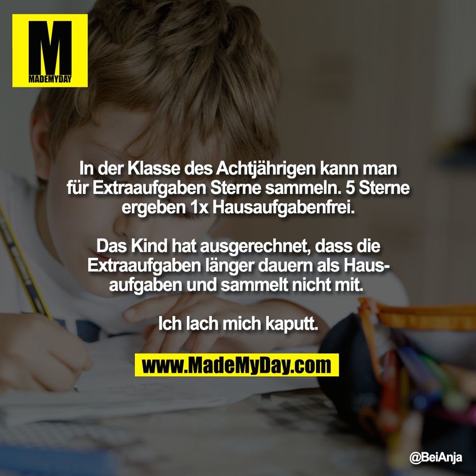 In der Klasse des Achtjährigen kann man<br />
für Extraaufgaben Sterne sammeln. 5 Sterne<br />
ergeben 1x Hausaufgabenfrei.<br />
<br />
Das Kind hat ausgerechnet, dass die<br />
Extraaufgaben länger dauern als Haus-<br />
aufgaben und sammelt nicht mit. <br />
<br />
Ich lach mich kaputt.