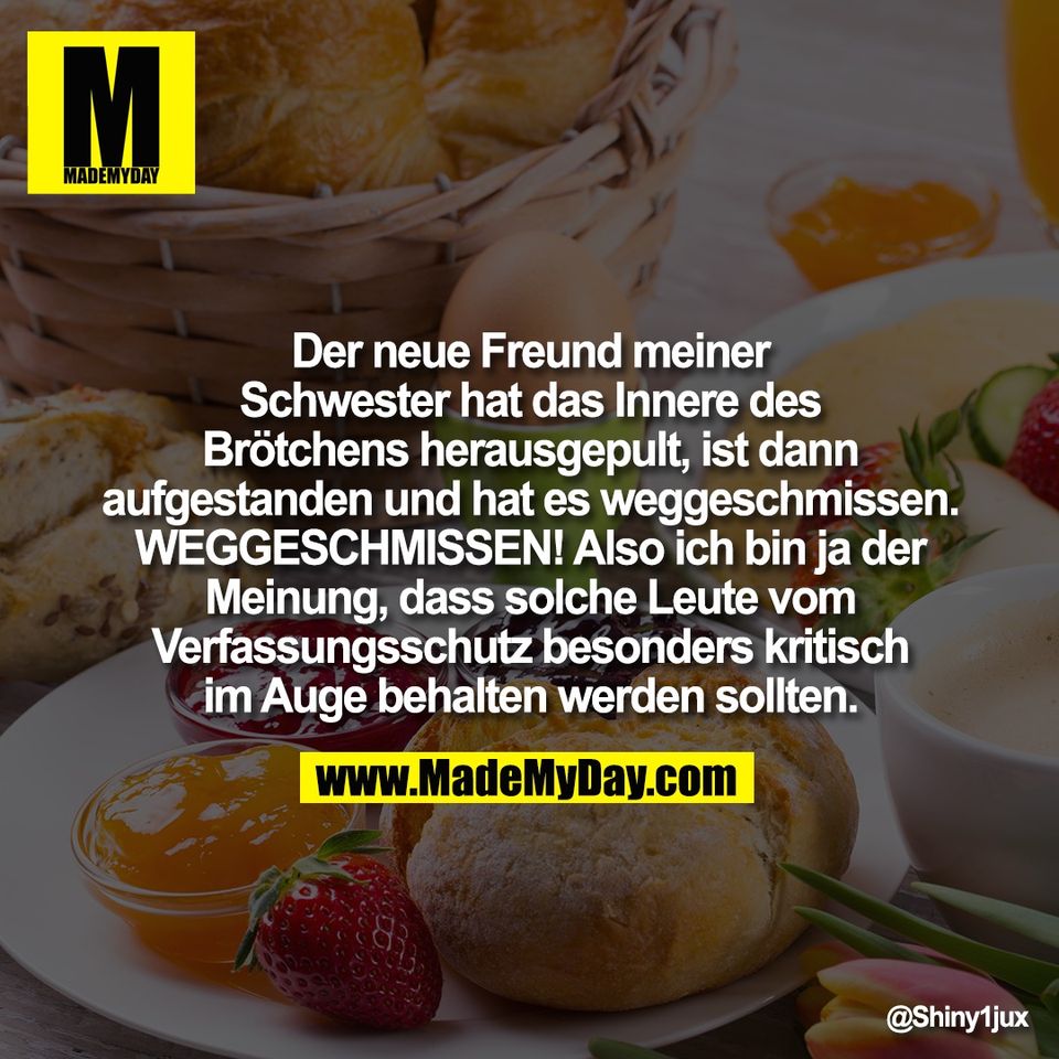 Der neue Freund meiner<br />
Schwester hat das Innere des<br />
Brötchens herausgepult, ist dann<br />
aufgestanden und hat es weggeschmissen.<br />
WEGGESCHMISSEN! Also ich bin ja der<br />
Meinung, dass solche Leute vom<br />
Verfassungsschutz besonders kritisch<br />
im Auge behalten werden sollten.