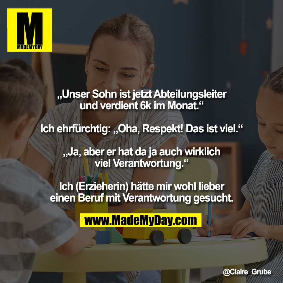 „Unser Sohn ist jetzt Abteilungsleiter<br />
und verdient 6k im Monat.“<br />
<br />
Ich ehrfürchtig: „Oha, Respekt! Das ist viel.“<br />
<br />
„Ja, aber er hat da ja auch wirklich<br />
viel Verantwortung.“<br />
<br />
Ich (Erzieherin) hätte mir wohl lieber<br />
einen Beruf mit Verantwortung gesucht.