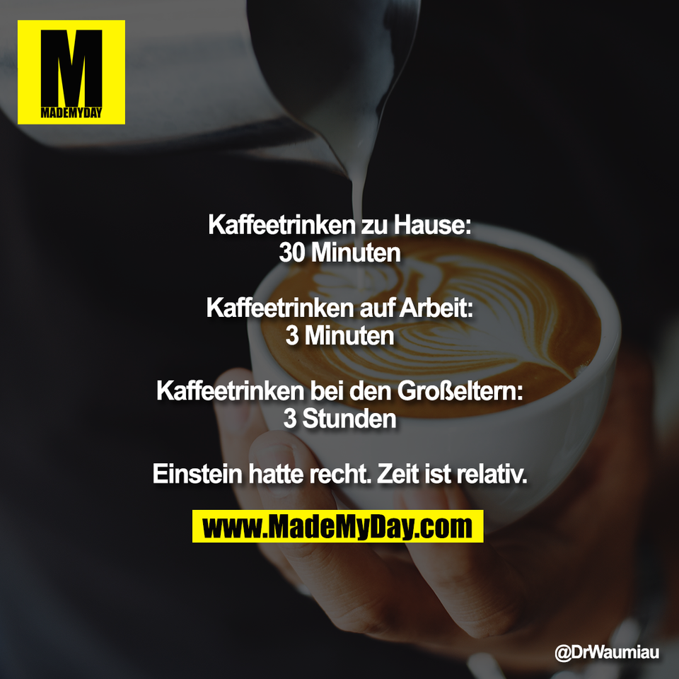 Kaffeetrinken zu Hause:<br />
30 Minuten<br />
<br />
Kaffeetrinken auf Arbeit:<br />
3 Minuten<br />
<br />
Kaffeetrinken bei den Großeltern:<br />
3 Stunden<br />
<br />
Einstein hatte recht. Zeit ist relativ.