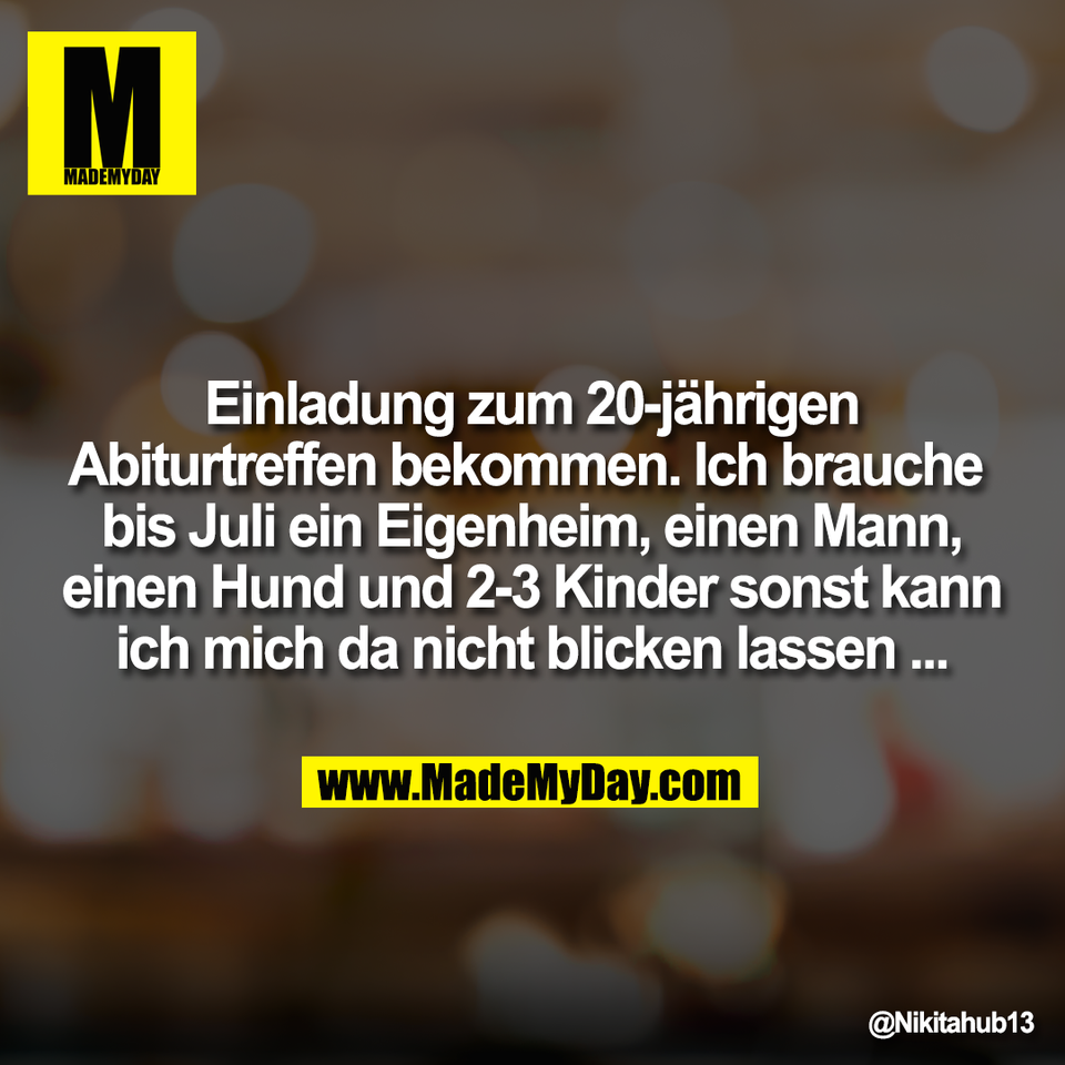 Einladung zum 20-jährigen<br />
Abiturtreffen bekommen. Ich brauche <br />
bis Juli ein Eigenheim, einen Mann,<br />
einen Hund und 2-3 Kinder sonst kann<br />
ich mich da nicht blicken lassen ...