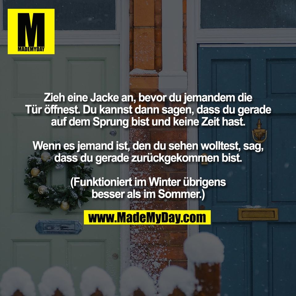 Zieh eine Jacke an, bevor du jemandem die<br />
Tür öffnest. Du kannst dann sagen, dass du gerade<br />
auf dem Sprung bist und keine Zeit hast.<br />
<br />
Wenn es jemand ist, den du sehen wolltest, sag,<br />
dass du gerade zurückgekommen bist.<br />
<br />
(Funktioniert im Winter übrigens<br />
besser als im Sommer.)