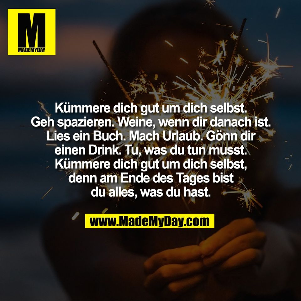 Kümmere dich gut um dich selbst.<br />
Geh spazieren. Weine, wenn dir danach ist.<br />
Lies ein Buch. Mach Urlaub. Gönn dir<br />
einen Drink. Tu, was du tun musst.<br />
Kümmere dich gut um dich selbst,<br />
denn am Ende des Tages bist<br />
du alles, was du hast.