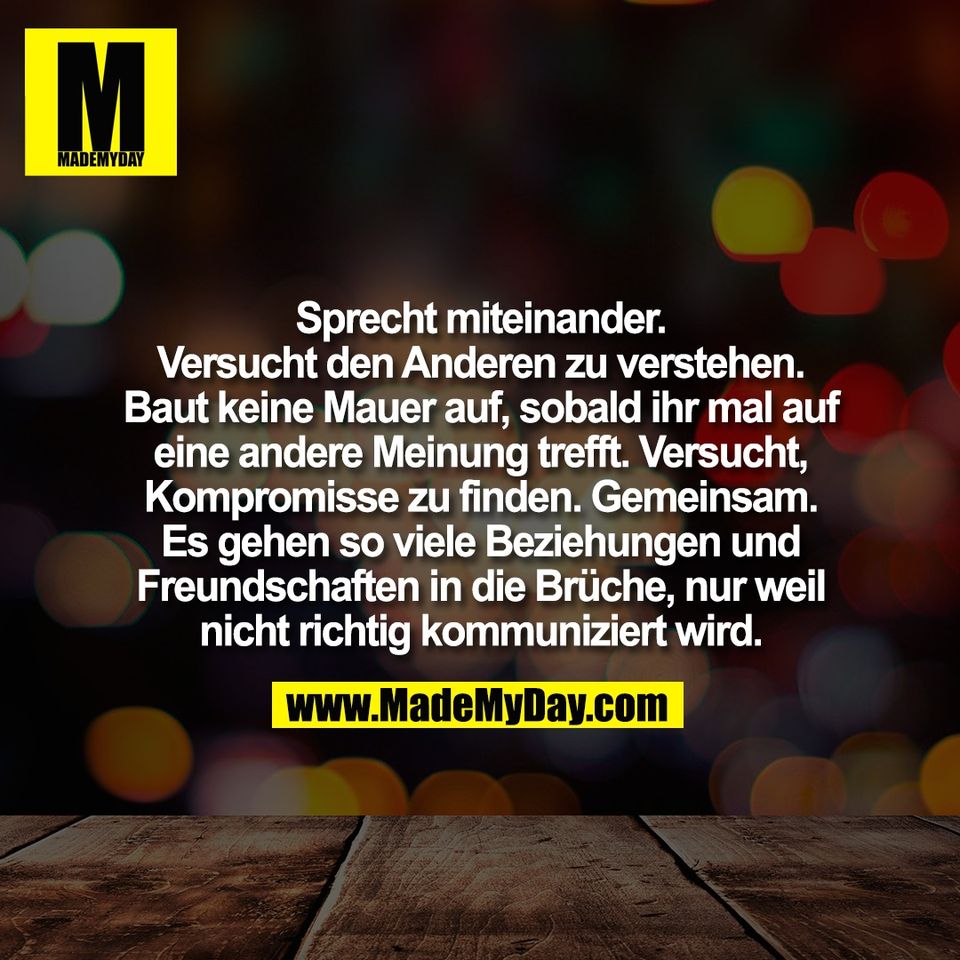 Sprecht miteinander.<br />
Versucht den Anderen zu verstehen.<br />
Baut keine Mauer auf, sobald ihr mal auf<br />
eine andere Meinung trefft. Versucht,<br />
Kompromisse zu finden. Gemeinsam.<br />
Es gehen so viele Beziehungen und<br />
Freundschaften in die Brüche, nur weil<br />
nicht richtig kommuniziert wird.