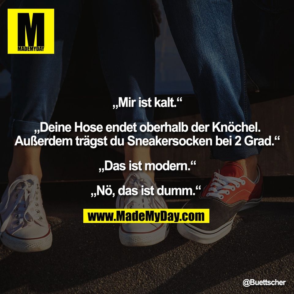 „Mir ist kalt.“<br />
<br />
„Deine Hose endet oberhalb der Knöchel.<br />
Außerdem trägst du Sneakersocken bei 2 Grad.“<br />
<br />
„Das ist modern.“<br />
<br />
„Nö, das ist dumm.“