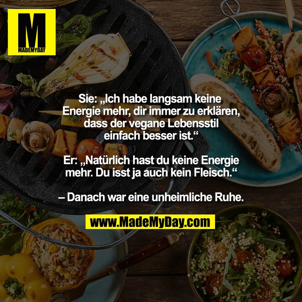 Sie: „Ich habe langsam keine <br />
Energie mehr, dir immer zu erklären,<br />
dass der vegane Lebensstil<br />
einfach besser ist.“<br />
<br />
Er: „Natürlich hast du keine Energie<br />
mehr. Du isst ja auch kein Fleisch.“<br />
<br />
– Danach war eine unheimliche Ruhe.