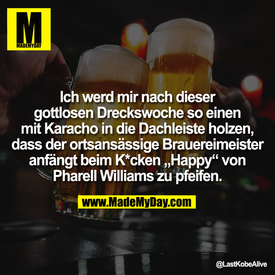 Ich werd mir nach dieser<br />
gottlosen Dreckswoche so einen<br />
mit Karacho in die Dachleiste holzen,<br />
dass der ortsansässige Brauereimeister<br />
anfängt beim K*cken „Happy“ von<br />
Pharell Williams zu pfeifen.