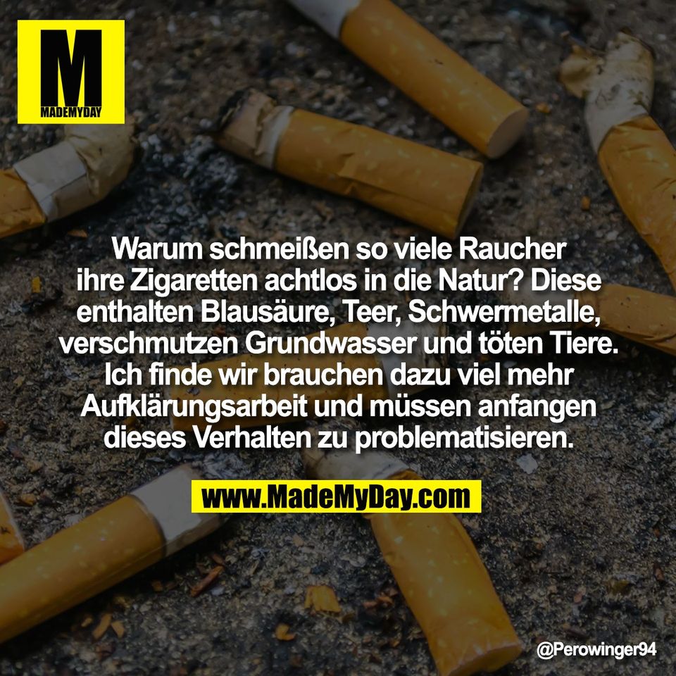 Warum schmeißen so viele Raucher<br />
ihre Zigaretten achtlos in die Natur? Diese<br />
enthalten Blausäure, Teer, Schwermetalle,<br />
verschmutzen Grundwasser und töten Tiere.<br />
Ich finde wir brauchen dazu viel mehr<br />
Aufklärungsarbeit und müssen anfangen<br />
dieses Verhalten zu problematisieren.