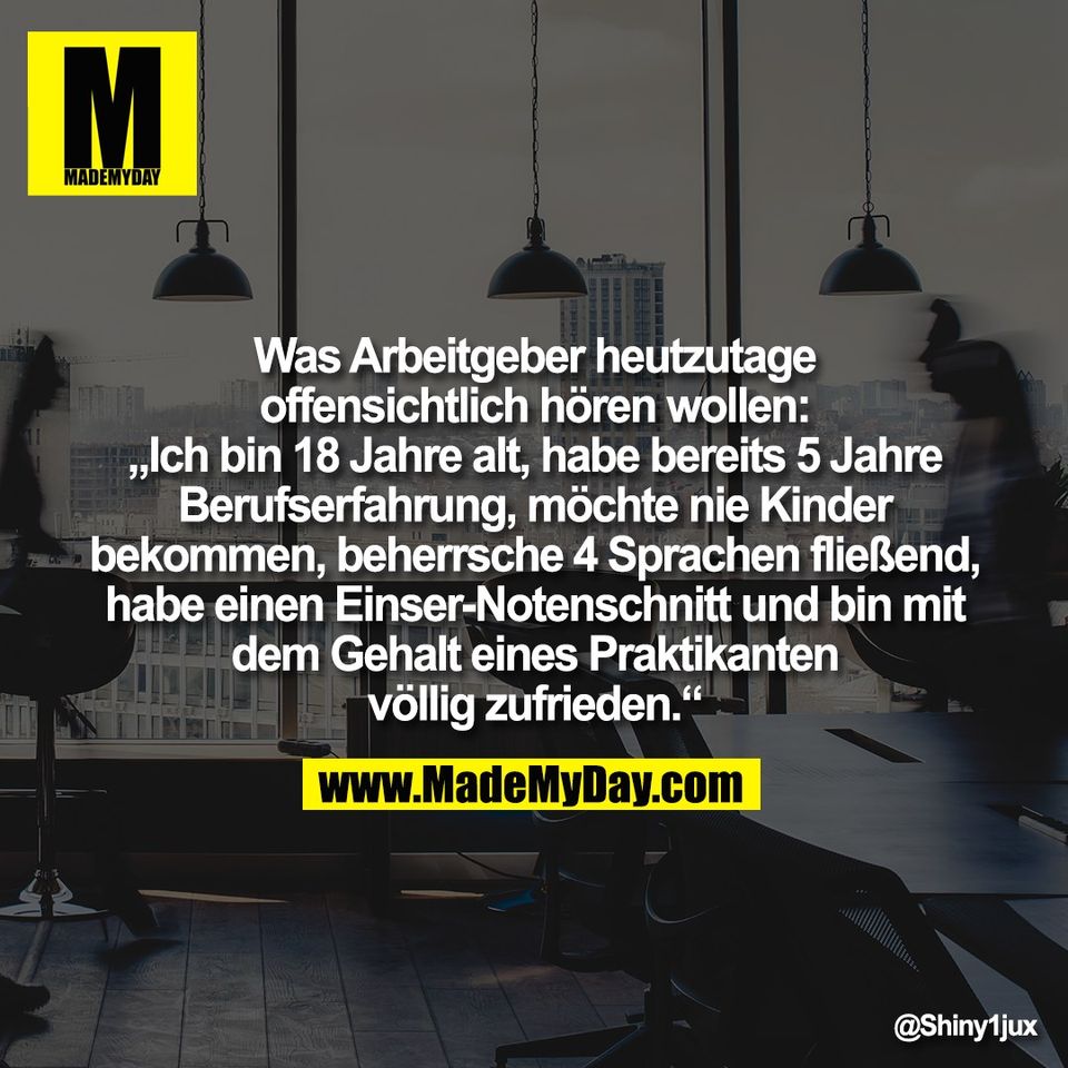 Was Arbeitgeber heutzutage<br />
offensichtlich hören wollen:<br />
„Ich bin 18 Jahre alt, habe bereits 5 Jahre<br />
Berufserfahrung, möchte nie Kinder<br />
bekommen, beherrsche 4 Sprachen fließend,<br />
habe einen Einser-Notenschnitt und bin mit<br />
dem Gehalt eines Praktikanten<br />
völlig zufrieden.“