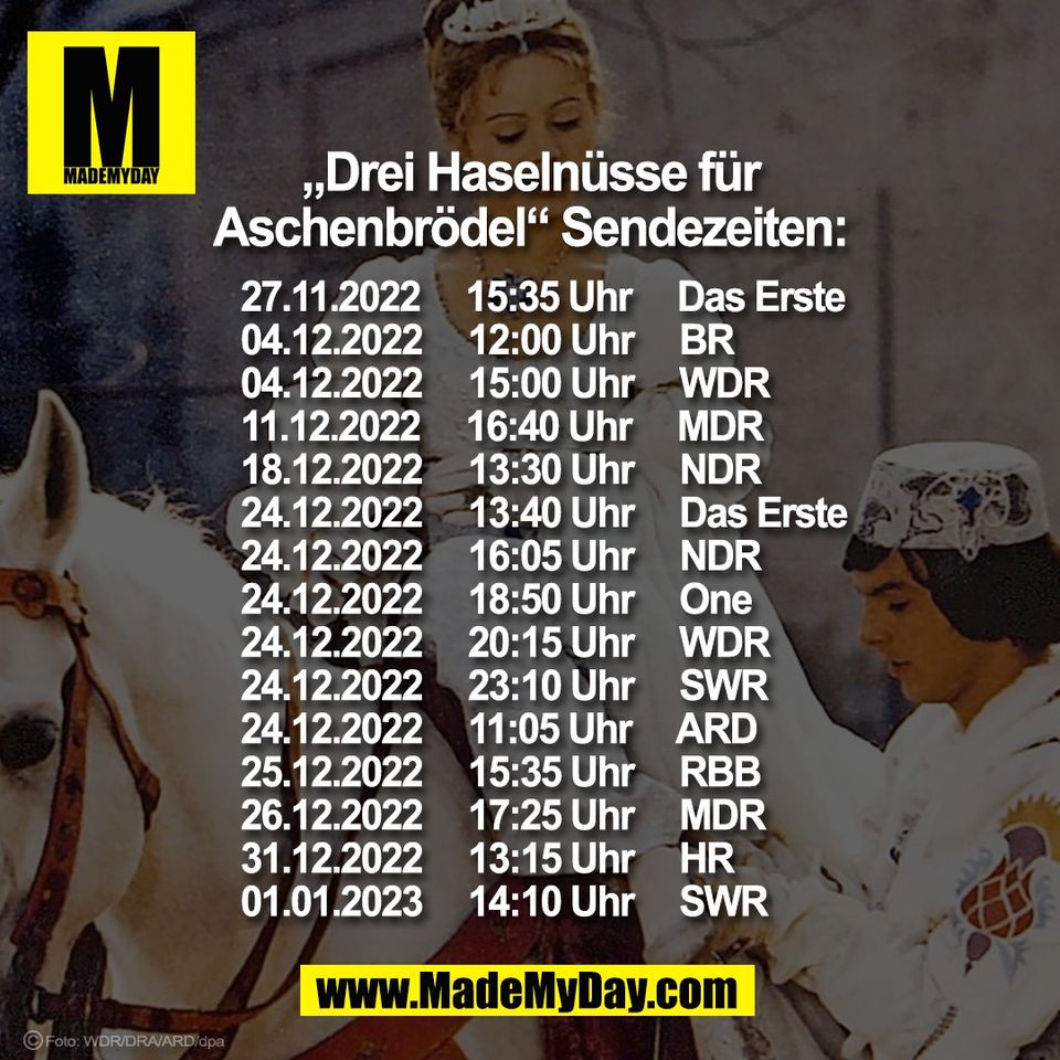 „Drei Haselnüsse für<br />
Aschenbrödel“ Sendezeiten:<br />
<br />
27.11.2022     15:35 Uhr     Das Erste<br />
04.12.2022     12:00 Uhr     BR<br />
04.12.2022     15:00 Uhr     WDR<br />
11.12.2022     16:40 Uhr     MDR<br />
18.12.2022     13:30 Uhr     NDR<br />
24.12.2022     13:40 Uhr     Das Erste<br />
24.12.2022     16:05 Uhr     NDR<br />
24.12.2022     18:50 Uhr     One<br />
24.12.2022     20:15 Uhr     WDR<br />
24.12.2022     23:10 Uhr     SWR<br />
24.12.2022     11:05 Uhr     ARD<br />
25.12.2022     15:35 Uhr     RBB<br />
26.12.2022     17:25 Uhr     MDR<br />
31.12.2022     13:15 Uhr     HR<br />
01.01.2023     14:10 Uhr     SWR<br />
