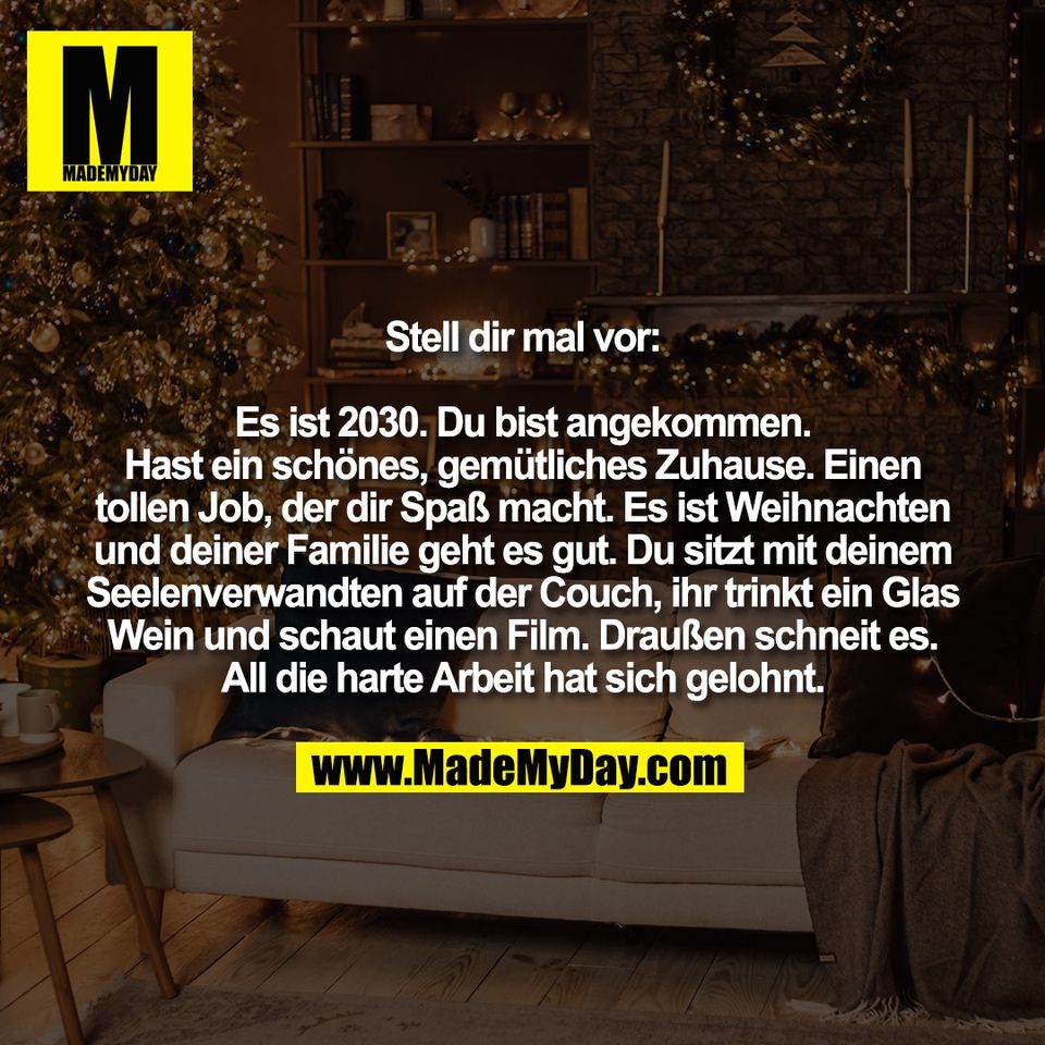 Stell dir mal vor:<br />
<br />
Es ist 2030. Du bist angekommen.<br />
Hast ein schönes, gemütliches Zuhause. Einen<br />
tollen Job, der dir Spaß macht. Es ist Weihnachten<br />
und deiner Familie geht es gut. Du sitzt mit deinem<br />
Seelenverwandten auf der Couch, ihr trinkt ein Glas<br />
Wein und schaut einen Film. Draußen schneit es.<br />
All die harte Arbeit hat sich gelohnt.