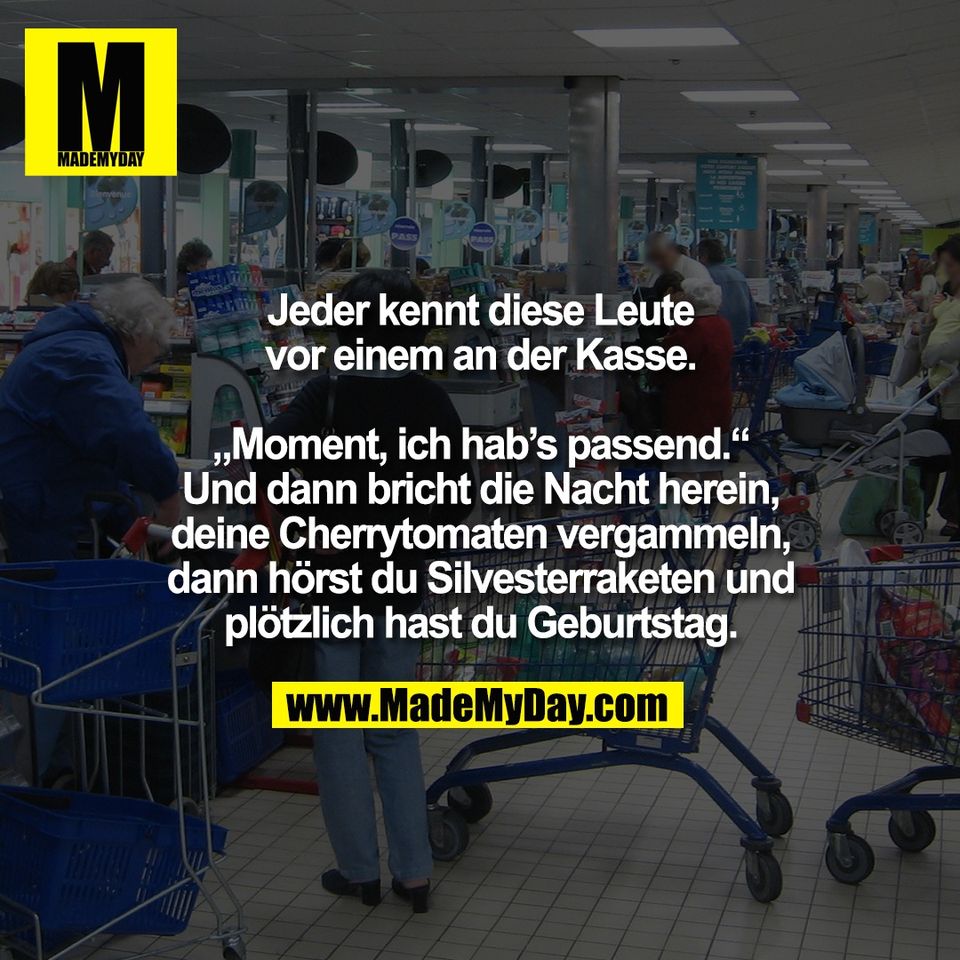 Jeder kennt diese Leute<br />
vor einem an der Kasse.<br />
<br />
„Moment, ich hab’s passend.“<br />
Und dann bricht die Nacht herein,<br />
deine Cherrytomaten vergammeln,<br />
dann hörst du Silvesterraketen und<br />
plötzlich hast du Geburtstag.
