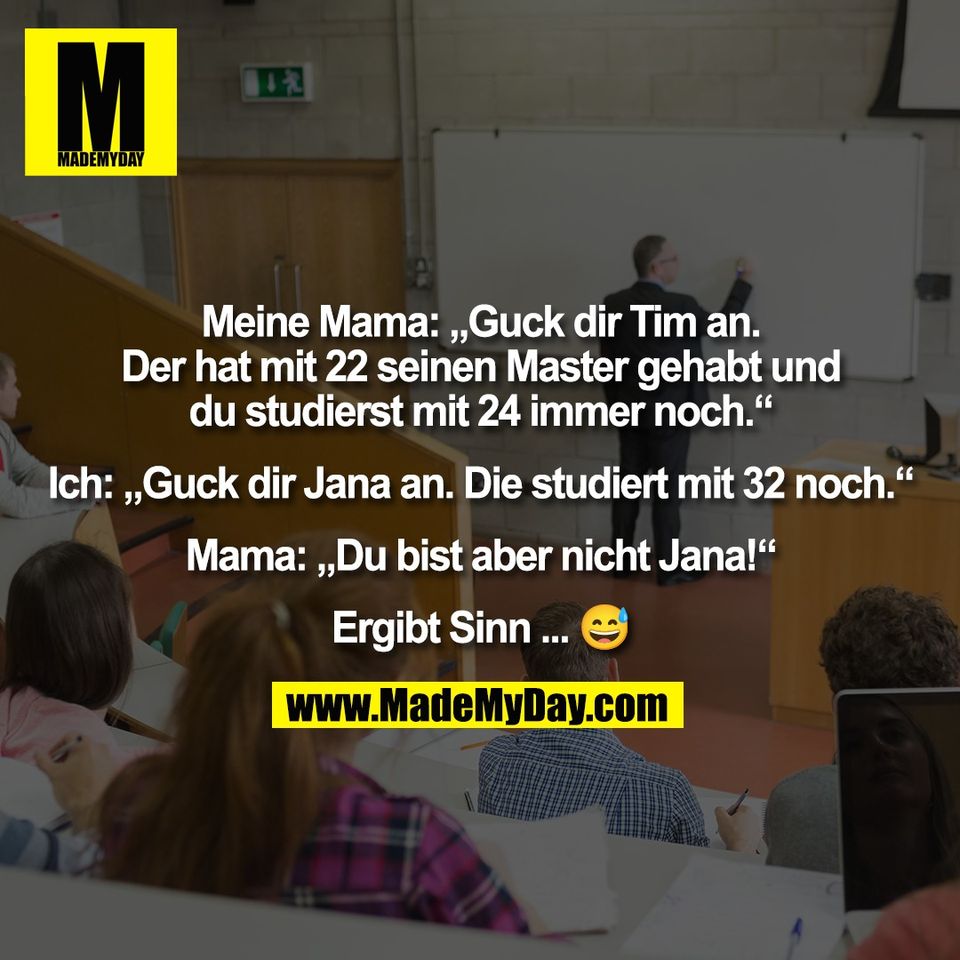 Meine Mama: „Guck dir Tim an.<br />
Der hat mit 22 seinen Master gehabt und<br />
du studierst mit 24 immer noch.“<br />
<br />
Ich: „Guck dir Jana an. Die studiert mit 32 noch.“<br />
<br />
Mama: „Du bist aber nicht Jana!“<br />
<br />
Ergibt Sinn ... 😅