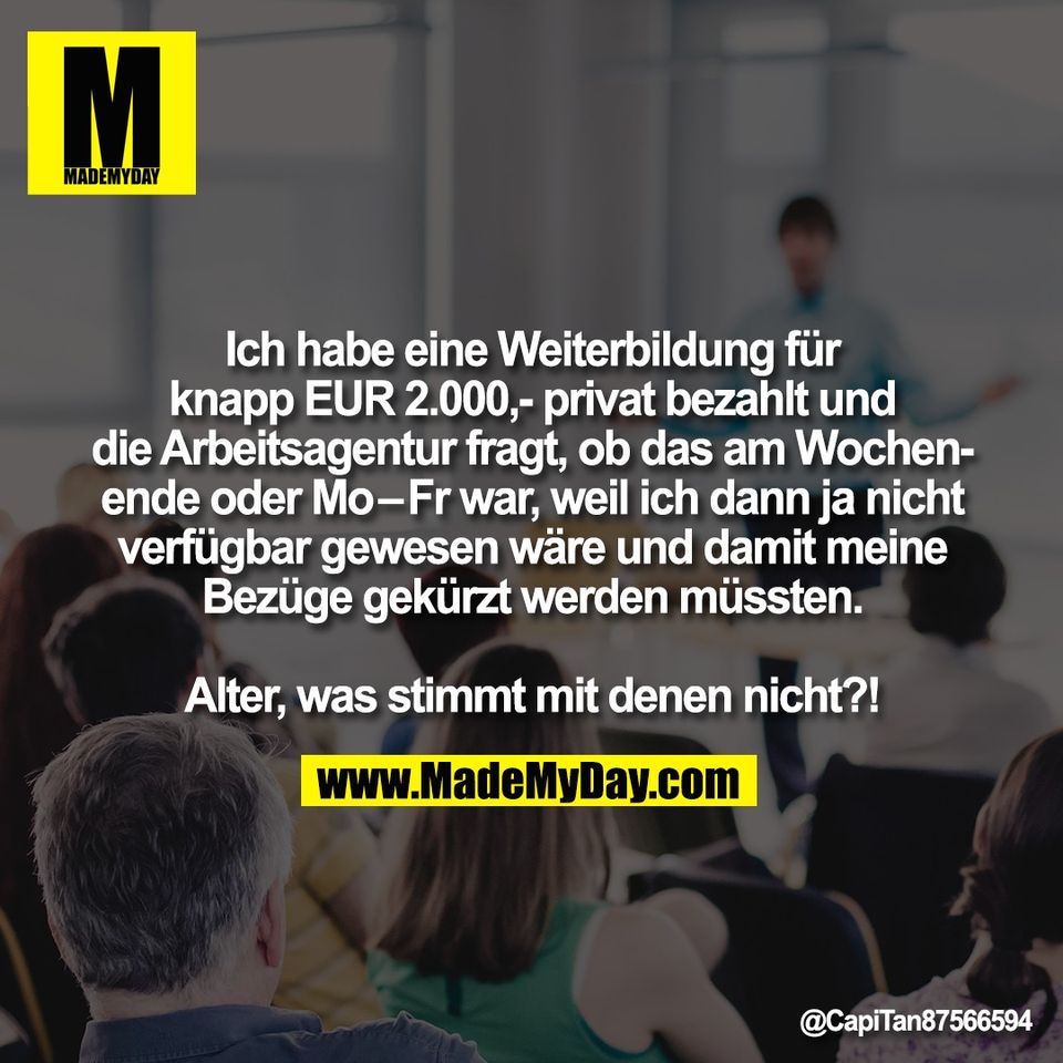 Ich habe eine Weiterbildung für<br />
knapp EUR 2.000,- privat bezahlt und<br />
die Arbeitsagentur fragt, ob das am Wochen-<br />
ende oder Mo–Fr war, weil ich dann ja nicht<br />
verfügbar gewesen wäre und damit meine<br />
Bezüge gekürzt werden müssten.<br />
<br />
Alter, was stimmt mit denen nicht?!