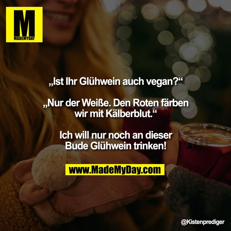 „Ist Ihr Glühwein auch vegan?“<br />
<br />
„Nur der Weiße. Den Roten färben<br />
wir mit Kälberblut.“<br />
<br />
Ich will nur noch an dieser<br />
Bude Glühwein trinken!