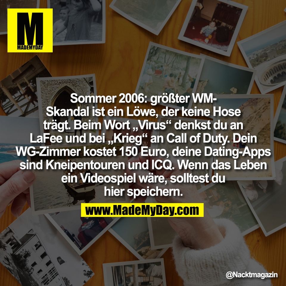 Sommer 2006: größter WM-<br />
Skandal ist ein Löwe, der keine Hose<br />
trägt. Beim Wort „Virus“ denkst du an<br />
LaFee und bei „Krieg“ an Call of Duty. Dein<br />
WG-Zimmer kostet 150 Euro, deine Dating-Apps<br />
sind Kneipentouren und ICQ. Wenn das Leben<br />
ein Videospiel wäre, solltest du<br />
hier speichern.