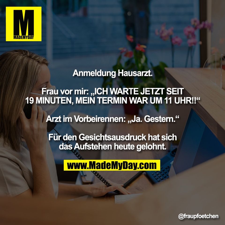 Anmeldung Hausarzt.<br />
<br />
Frau vor mir: „ICH WARTE JETZT SEIT<br />
19 MINUTEN, MEIN TERMIN WAR UM 11 UHR!!“<br />
<br />
Arzt im Vorbeirennen: „Ja. Gestern.“<br />
<br />
Für den Gesichtsausdruck hat sich<br />
das Aufstehen heute gelohnt.