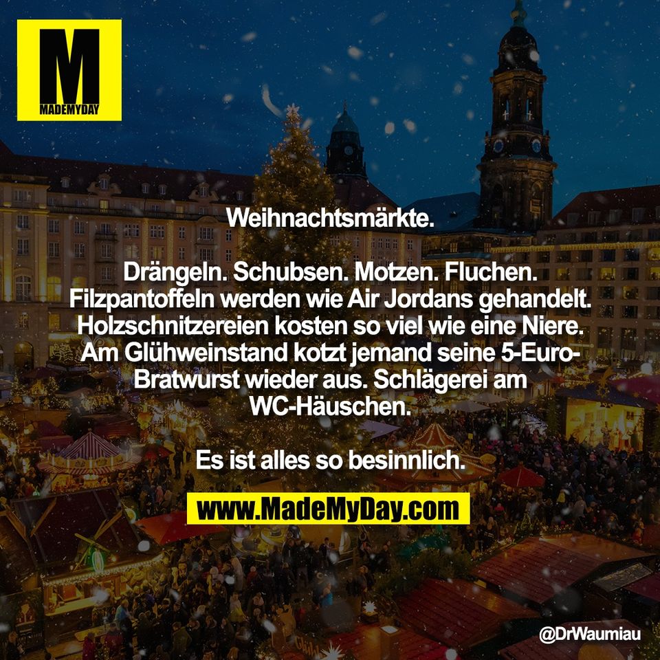 Weihnachtsmärkte.<br />
<br />
Drängeln. Schubsen. Motzen. Fluchen.<br />
Filzpantoffeln werden wie Air Jordans gehandelt.<br />
Holzschnitzereien kosten so viel wie eine Niere.<br />
Am Glühweinstand kotzt jemand seine 5-Euro-<br />
Bratwurst wieder aus. Schlägerei am<br />
WC-Häuschen.<br />
<br />
Es ist alles so besinnlich.