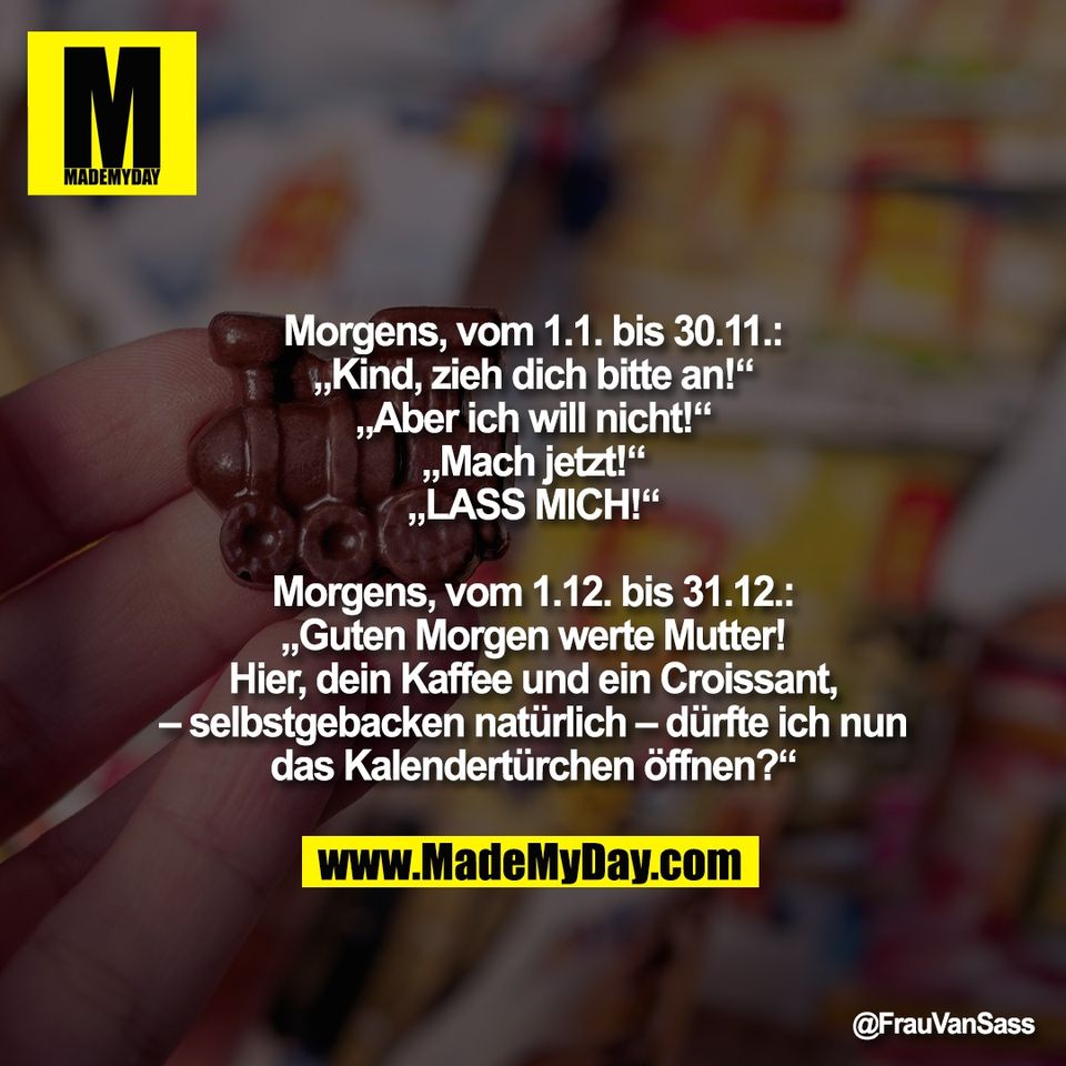 Morgens, vom 1.1. bis 30.11.:<br />
„Kind, zieh dich bitte an!“<br />
„Aber ich will nicht!“<br />
„Mach jetzt!“<br />
„LASS MICH!“<br />
<br />
Morgens, vom 1.12. bis 31.12.:<br />
„Guten Morgen werte Mutter!<br />
Hier, dein Kaffee und ein Croissant,<br />
– selbstgebacken natürlich – dürfte ich nun<br />
das Kalendertürchen öffnen?“
