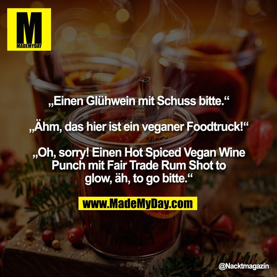 „Einen Glühwein mit Schuss bitte.“<br />
<br />
„Ähm, das hier ist ein veganer Foodtruck!“<br />
<br />
„Oh, sorry! Einen Hot Spiced Vegan Wine<br />
Punch mit Fair Trade Rum Shot to<br />
glow, äh, to go bitte.“