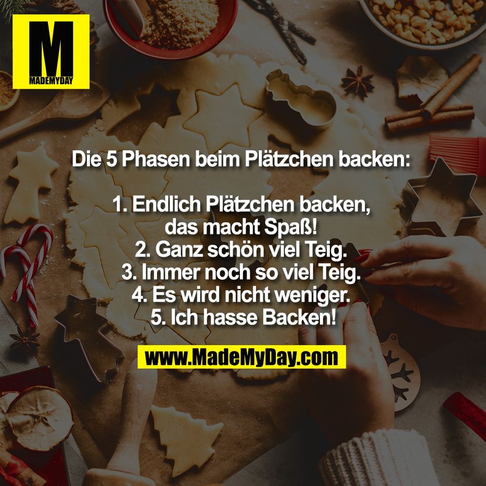 Die 5 Phasen beim Plätzchen backen: <br />
<br />
1. Endlich Plätzchen backen, <br />
das macht Spaß! <br />
2. Ganz schön viel Teig. <br />
3. Immer noch so viel Teig. <br />
4. Es wird nicht weniger. <br />
5. Ich hasse Backen!