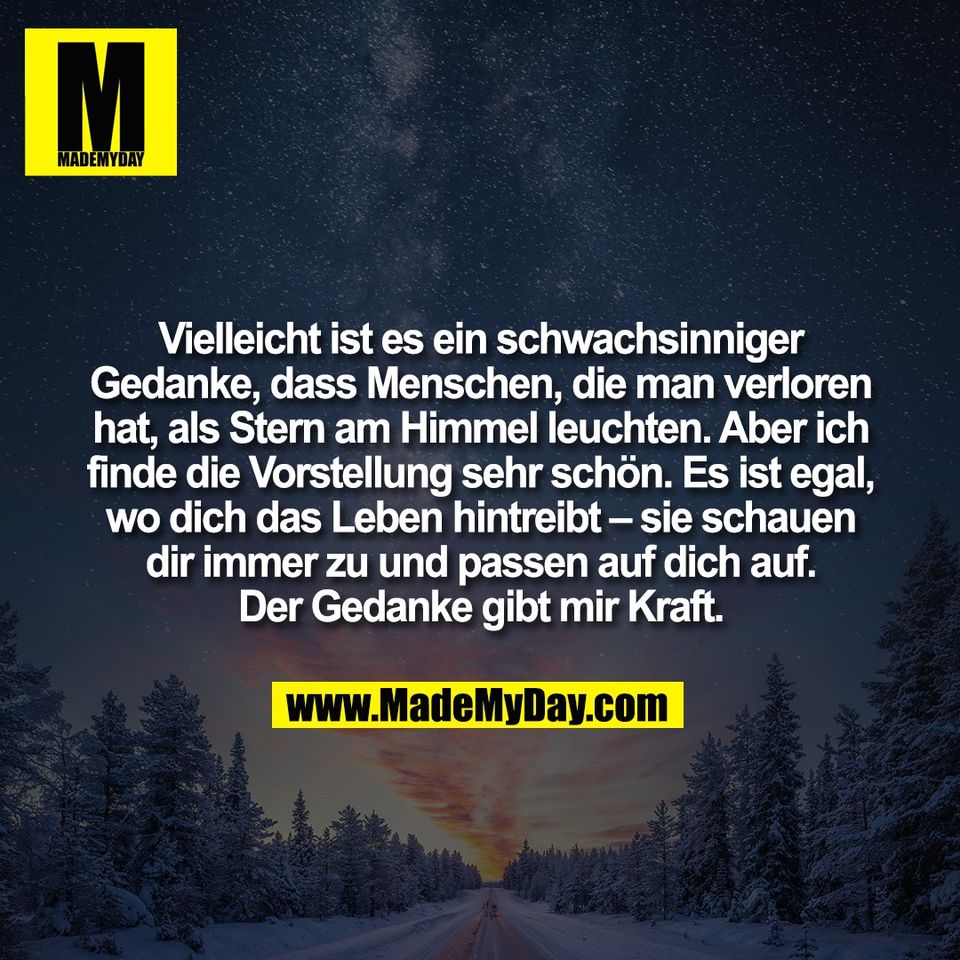 Vielleicht ist es ein schwachsinniger<br />
Gedanke, dass Menschen, die man verloren<br />
hat, als Stern am Himmel leuchten. Aber ich<br />
finde die Vorstellung sehr schön. Es ist egal,<br />
wo dich das Leben hintreibt – sie schauen<br />
dir immer zu und passen auf dich auf.<br />
Der Gedanke gibt mir Kraft.