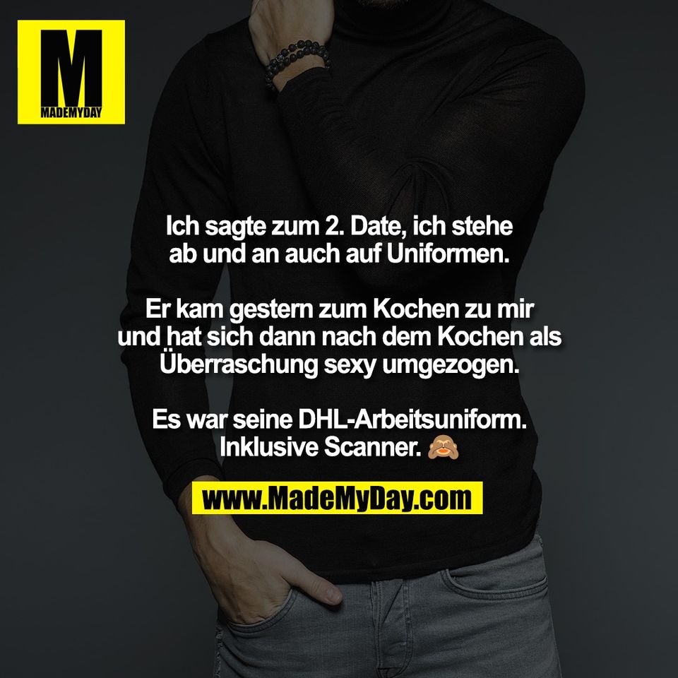 Ich sagte zum 2. Date, ich stehe<br />
ab und an auch auf Uniformen.<br />
<br />
Er kam gestern zum Kochen zu mir<br />
und hat sich dann nach dem Kochen als<br />
Überraschung sexy umgezogen.<br />
<br />
Es war seine DHL-Arbeitsuniform.<br />
Inklusive Scanner. 🙈