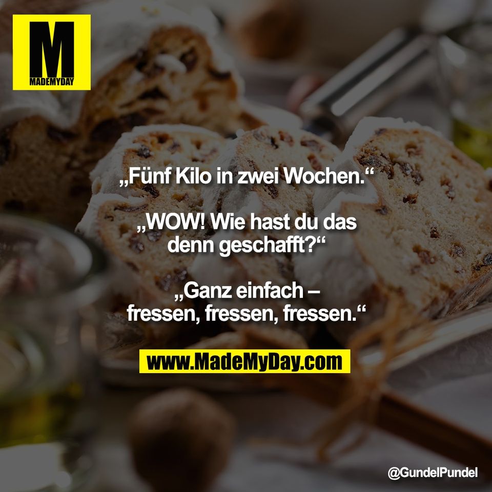 „Fünf Kilo in zwei Wochen.“<br />
<br />
„WOW! Wie hast du das<br />
denn geschafft?“<br />
<br />
„Ganz einfach –<br />
fressen, fressen, fressen.“