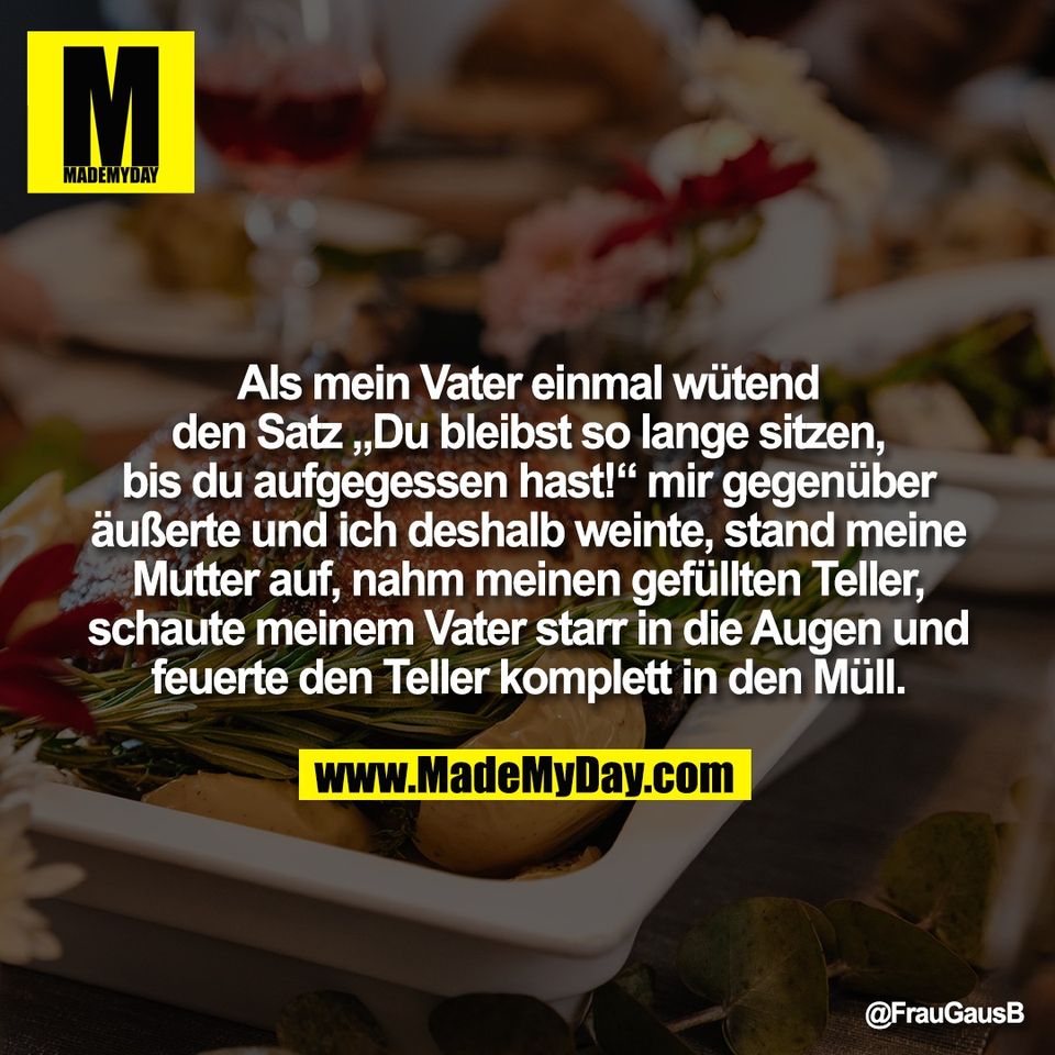 Als mein Vater einmal wütend<br />
den Satz „Du bleibst so lange sitzen,<br />
bis du aufgegessen hast!“ mir gegenüber<br />
äußerte und ich deshalb weinte, stand meine<br />
Mutter auf, nahm meinen gefüllten Teller,<br />
schaute meinem Vater starr in die Augen und<br />
feuerte den Teller komplett in den Müll.