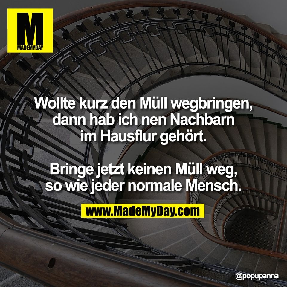 Wollte kurz den Müll wegbringen,<br />
dann hab ich nen Nachbarn<br />
im Hausflur gehört.<br />
<br />
Bringe jetzt keinen Müll weg,<br />
so wie jeder normale Mensch.