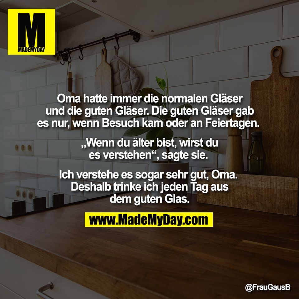 Oma hatte immer die normalen Gläser<br />
und die guten Gläser. Die guten Gläser gab<br />
es nur, wenn Besuch kam oder an Feiertagen. <br />
<br />
„Wenn du älter bist, wirst du<br />
es verstehen“, sagte sie. <br />
<br />
Ich verstehe es sogar sehr gut, Oma. <br />
Deshalb trinke ich jeden Tag aus<br />
dem guten Glas.