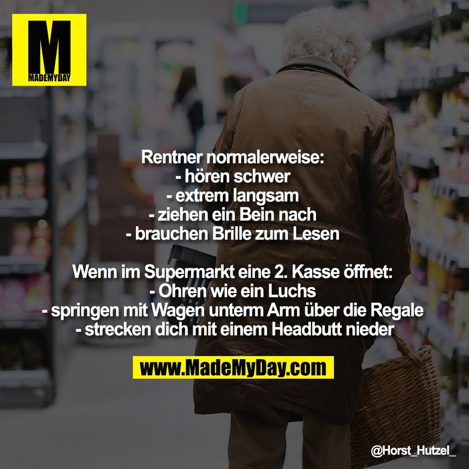 Rentner normalerweise: <br />
- hören schwer <br />
- extrem langsam <br />
- ziehen ein Bein nach <br />
- brauchen Brille zum Lesen <br />
<br />
Wenn im Supermarkt eine 2. Kasse öffnet: <br />
- Ohren wie ein Luchs <br />
- springen mit Wagen unterm Arm über die Regale <br />
- strecken dich mit einem Headbutt nieder