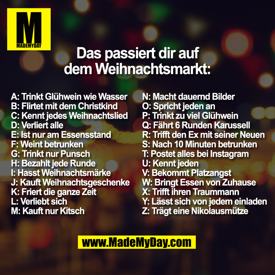 Das passiert dir auf<br />
dem Weihnachtsmarkt:<br />
A: Trinkt Glühwein wie Wasser <br />
B: Flirtet mit dem Christkind <br />
C: Kennt jedes Weihnachtslied <br />
D: Verliert alle<br />
E: Ist nur am Essensstand<br />
F: Weint betrunken<br />
G: Trinkt nur Punsch<br />
H: Bezahlt jede Runde<br />
I: Hasst Weihnachtsmärke<br />
J: Kauft Weihnachtsgeschenke <br />
K: Friert die ganze Zeit<br />
L: Verliebt sich<br />
M: Kauft nur Kitsch<br />
N: Macht dauernd Bilder<br />
O: Spricht jeden an<br />
P: Trinkt zu viel Glühwein<br />
Q: Fährt 6 Runden Karussell<br />
R: Trifft den Ex mit seiner Neuen<br />
S: Nach 10 Minuten betrunken<br />
T: Postet alles bei Instagram<br />
U: Kennt jeden<br />
V: Bekommt Platzangst<br />
W: Bringt Essen von Zuhause<br />
X: Trifft ihren Traummann<br />
Y: Lässt sich von jedem einladen<br />
Z: Trägt eine Nikolausmütze
