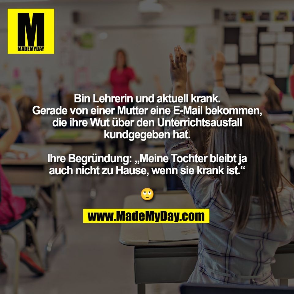 Bin Lehrerin und aktuell krank.<br />
Gerade von einer Mutter eine E-Mail bekommen,<br />
die ihre Wut über den Unterrichtsausfall<br />
kundgegeben hat.<br />
<br />
Ihre Begründung: „Meine Tochter bleibt ja<br />
auch nicht zu Hause, wenn sie krank ist.“<br />
<br />
🙄