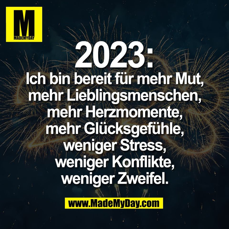 2023:<br />
Ich bin bereit für mehr Mut,<br />
mehr Lieblingsmenschen,<br />
mehr Herzmomente,<br />
mehr Glücksgefühle,<br />
weniger Stress,<br />
weniger Konflikte,<br />
weniger Zweifel.