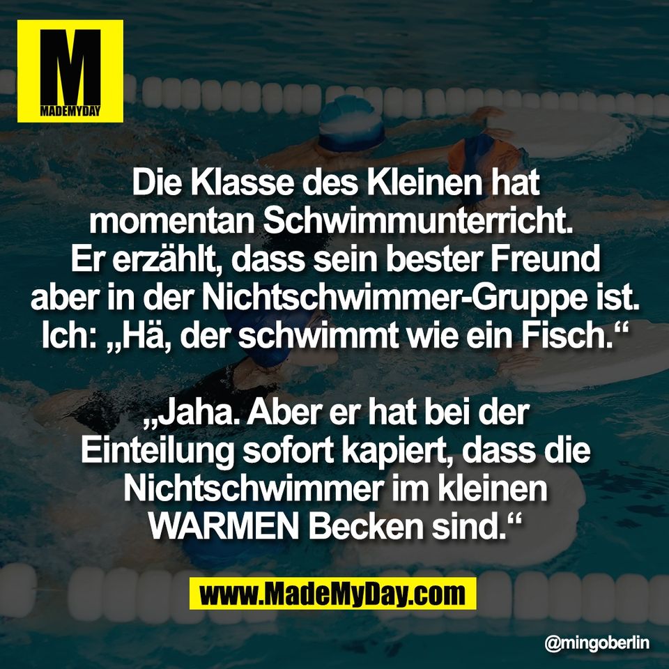 Die Klasse des Kleinen hat<br />
momentan Schwimmunterricht. <br />
Er erzählt, dass sein bester Freund<br />
aber in der Nichtschwimmer-Gruppe ist.<br />
Ich: „Hä, der schwimmt wie ein Fisch.“<br />
<br />
„Jaha. Aber er hat bei der<br />
Einteilung sofort kapiert, dass die<br />
Nichtschwimmer im kleinen<br />
WARMEN Becken sind.“