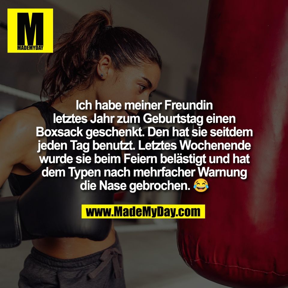 Ich habe meiner Freundin<br />
letztes Jahr zum Geburtstag einen<br />
Boxsack geschenkt. Den hat sie seitdem<br />
jeden Tag benutzt. Letztes Wochenende<br />
wurde sie beim Feiern belästigt und hat<br />
dem Typen nach mehrfacher Warnung<br />
die Nase gebrochen. 😂