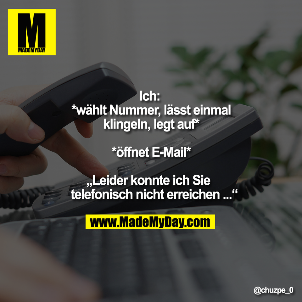 Ich: <br />
*wählt Nummer, lässt einmal<br />
klingeln, legt auf*<br />
<br />
*öffnet E-Mail*<br />
<br />
„Leider konnte ich Sie<br />
telefonisch nicht erreichen ...“