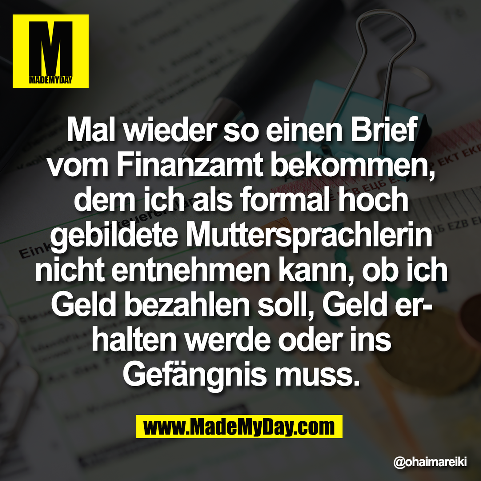Mal wieder so einen Brief<br />
vom Finanzamt bekommen,<br />
dem ich als formal hoch<br />
gebildete Muttersprachlerin<br />
nicht entnehmen kann, ob ich<br />
Geld bezahlen soll, Geld er-<br />
halten werde oder ins<br />
Gefängnis muss.