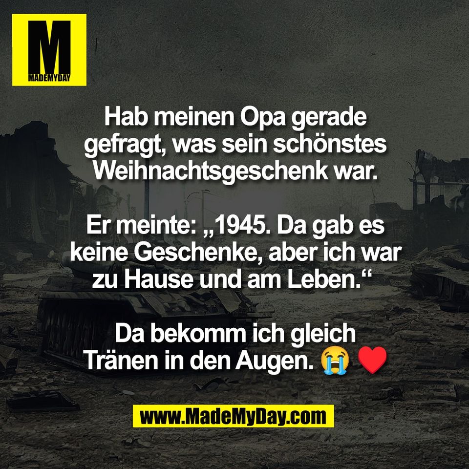 Hab meinen Opa gerade<br />
gefragt, was sein schönstes<br />
Weihnachtsgeschenk war.<br />
<br />
Er meinte: „1945. Da gab es<br />
keine Geschenke, aber ich war<br />
zu Hause und am Leben.“ <br />
<br />
Da bekomm ich gleich<br />
Tränen in den Augen. 😭 ♥
