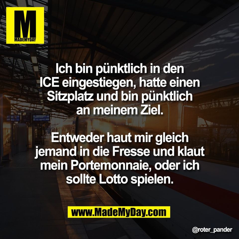 Ich bin pünktlich in den<br />
ICE eingestiegen, hatte einen<br />
Sitzplatz und bin pünktlich<br />
an meinem Ziel.<br />
<br />
Entweder haut mir gleich<br />
jemand in die Fresse und klaut<br />
mein Portemonnaie, oder ich<br />
sollte Lotto spielen.