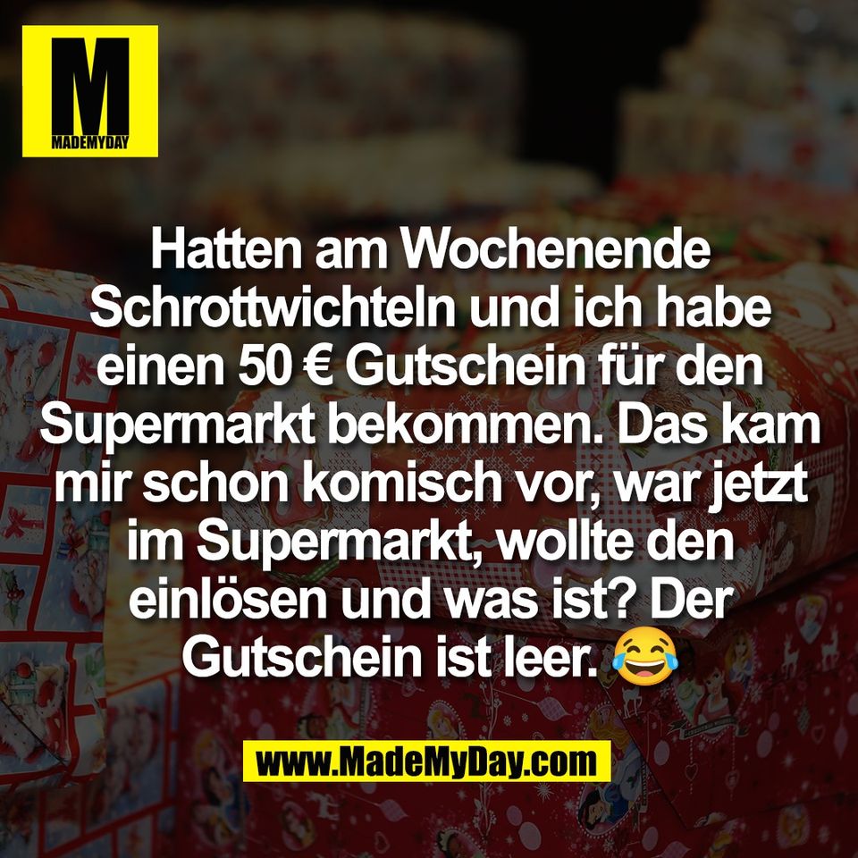 Hatten am Wochenende<br />
Schrottwichteln und ich habe<br />
einen 50 € Gutschein für den<br />
Supermarkt bekommen. Das kam<br />
mir schon komisch vor, war jetzt<br />
im Supermarkt, wollte den<br />
einlösen und was ist? Der<br />
Gutschein ist leer. 😂