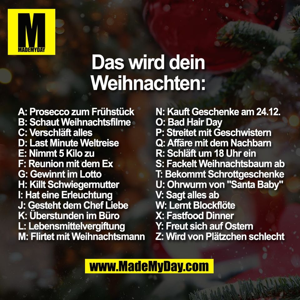 Das wird dein<br />
 Weihnachten: <br />
A: Prosecco zum Frühstück<br />
B: Schaut Weihnachtsfilme<br />
C: Verschläft alles<br />
D: Last Minute Weltreise<br />
E: Nimmt 5 Kilo zu<br />
F: Reunion mit dem Ex<br />
G: Gewinnt im Lotto<br />
H: Killt Schwiegermutter<br />
I: Hat eine Erleuchtung<br />
J: Gesteht dem Chef Liebe<br />
K: Überstunden im Büro<br />
L: Lebensmittelvergiftung<br />
M: Flirtet mit Weihnachtsmann <br />
N: Kauft Geschenke am 24.12.<br />
O: Bad Hair Day<br />
P: Streitet mit Geschwistern<br />
Q: Affäre mit dem Nachbarn<br />
R: Schläft um 18 Uhr ein<br />
S: Fackelt Weihnachtsbaum ab<br />
T: Bekommt Schrottgeschenke<br />
U: Ohrwurm von "Santa Baby"<br />
V: Sagt alles ab<br />
W: Lernt Blockflöte<br />
X: Fastfood Dinner<br />
Y: Freut sich auf Ostern<br />
Z: Wird von Plätzchen schlecht<br />
