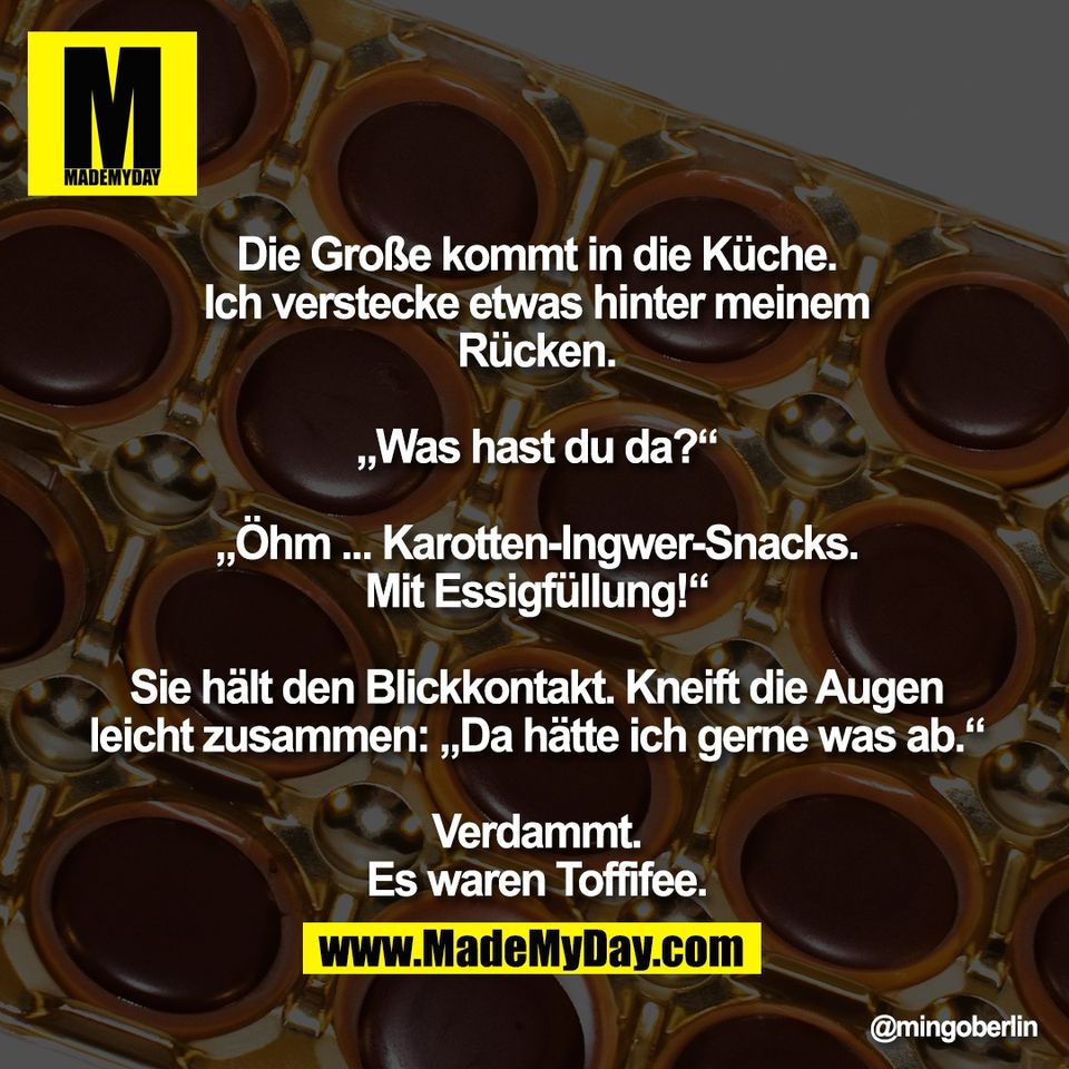 Die Große kommt in die Küche.<br />
Ich verstecke etwas hinter meinem<br />
Rücken.<br />
<br />
„Was hast du da?“<br />
<br />
„Öhm ... Karotten-Ingwer-Snacks.<br />
Mit Essigfüllung!“<br />
<br />
Sie hält den Blickkontakt. Kneift die Augen<br />
leicht zusammen: „Da hätte ich gerne was ab.“<br />
<br />
Verdammt.<br />
Es waren Toffifee.