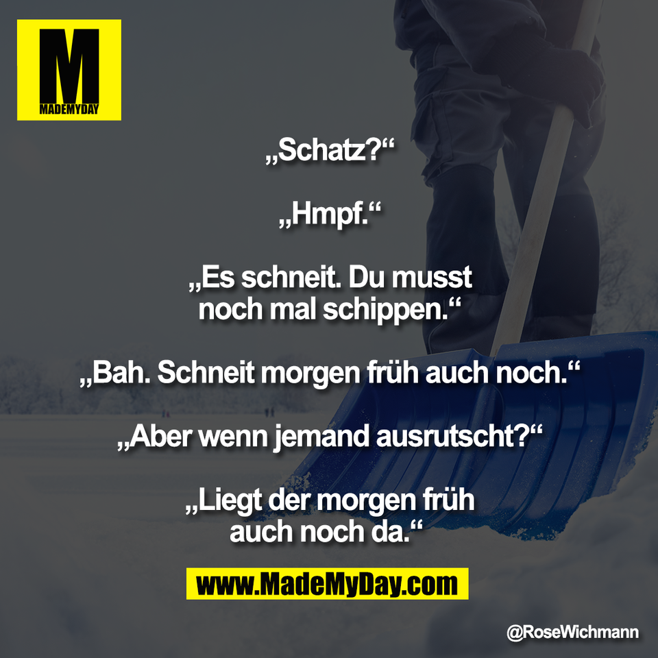 „Schatz?“<br />
<br />
„Hmpf.“<br />
<br />
„Es schneit. Du musst<br />
noch mal schippen.“<br />
<br />
„Bah. Schneit morgen früh auch noch.“<br />
<br />
„Aber wenn jemand ausrutscht?“<br />
<br />
„Liegt der morgen früh<br />
auch noch da.“