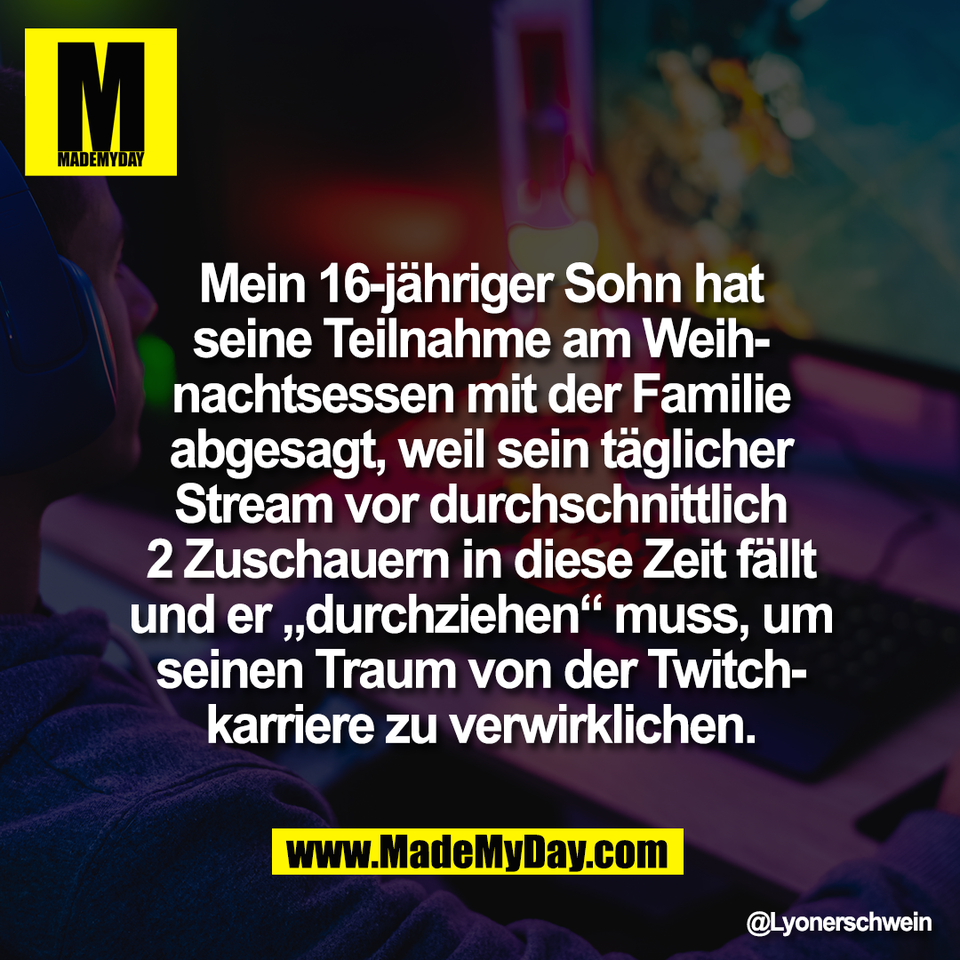 Mein 16-jähriger Sohn hat<br />
seine Teilnahme am Weih-<br />
nachtsessen mit der Familie<br />
abgesagt, weil sein täglicher<br />
Stream vor durchschnittlich<br />
2 Zuschauern in diese Zeit fällt<br />
und er „durchziehen“ muss, um<br />
seinen Traum von der Twitch-<br />
karriere zu verwirklichen.