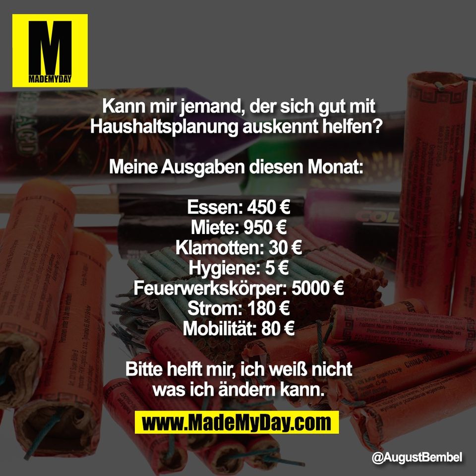 Kann mir jemand, der sich gut mit<br />
Haushaltsplanung auskennt helfen? <br />
<br />
Meine Ausgaben diesen Monat: <br />
<br />
Essen: 450 €<br />
Miete: 950 €<br />
Klamotten: 30 €<br />
Hygiene: 5 €<br />
Feuerwerkskörper: 5000 €<br />
Strom: 180 €<br />
Mobilität: 80 €<br />
<br />
Bitte helft mir, ich weiß nicht<br />
was ich ändern kann.