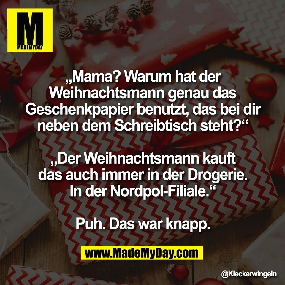 „Mama? Warum hat der<br />
Weihnachtsmann genau das<br />
Geschenkpapier benutzt, das bei dir<br />
neben dem Schreibtisch steht?“<br />
<br />
„Der Weihnachtsmann kauft<br />
das auch immer in der Drogerie.<br />
In der Nordpol-Filiale.“<br />
<br />
Puh. Das war knapp.