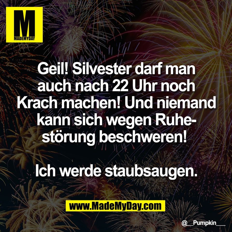 Geil! Silvester darf man<br />
auch nach 22 Uhr noch<br />
Krach machen! Und niemand<br />
kann sich wegen Ruhe-<br />
störung beschweren! <br />
<br />
Ich werde staubsaugen.
